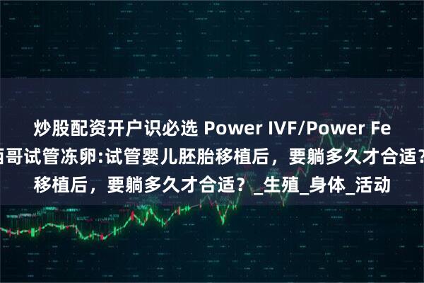炒股配资开户识必选 Power IVF/Power Fertiltiy Center墨西哥试管冻卵:试管婴儿胚胎移植后，要躺多久才合适？_生殖_身体_活动