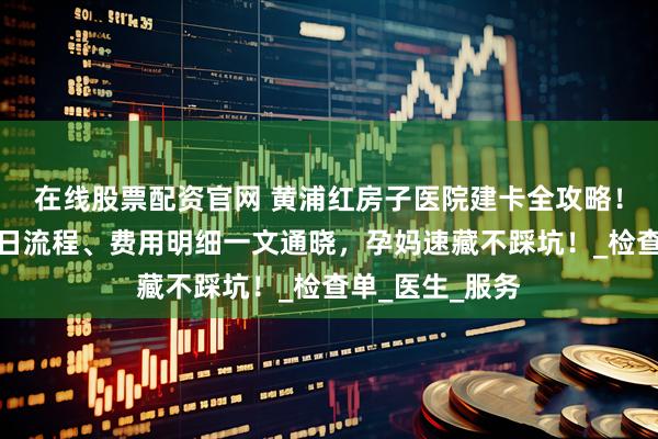 在线股票配资官网 黄浦红房子医院建卡全攻略！前期准备、当日流程、费用明细一文通晓，孕妈速藏不踩坑！_检查单_医生_服务