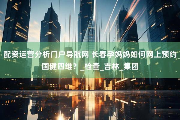 配资运营分析门户导航网 长春孕妈妈如何网上预约国健四维？_检查_吉林_集团