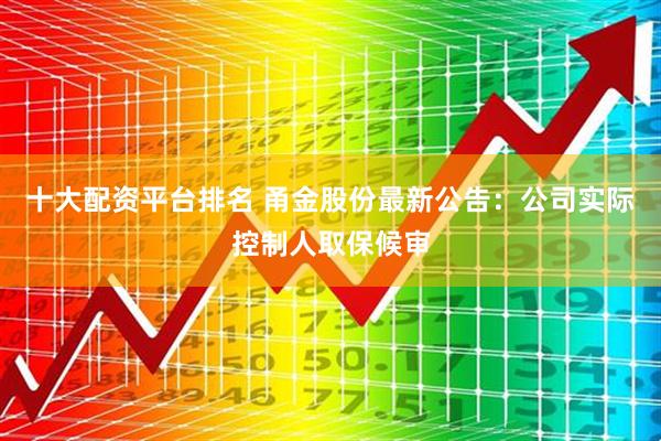 十大配资平台排名 甬金股份最新公告：公司实际控制人取保候审