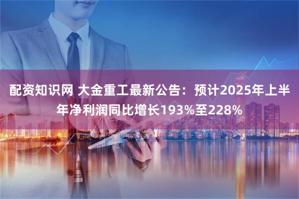 配资知识网 大金重工最新公告：预计2025年上半年净利润同比增长193%至228%
