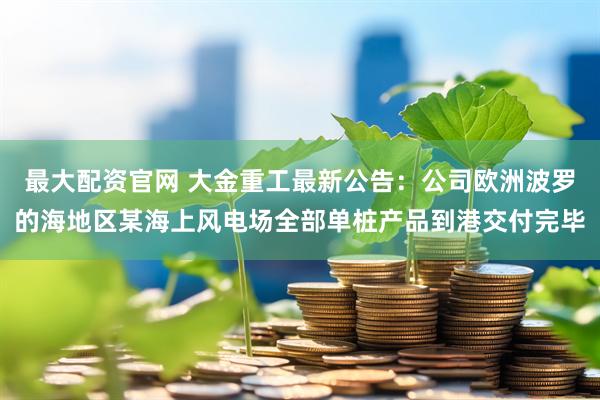 最大配资官网 大金重工最新公告：公司欧洲波罗的海地区某海上风电场全部单桩产品到港交付完毕