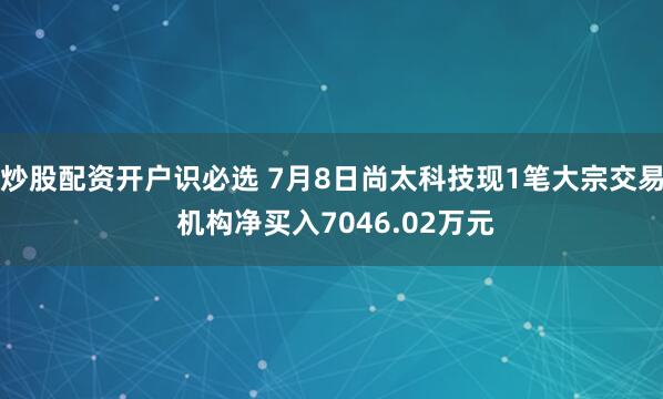 炒股配资开户识必选 7月8日尚太科技现1笔大宗交易 机构净买入7046.02万元