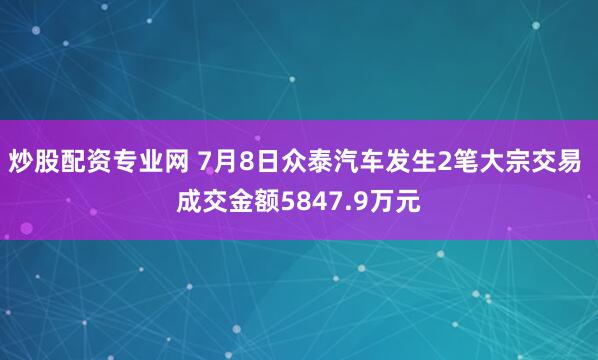 炒股配资专业网 7月8日众泰汽车发生2笔大宗交易 成交金额5847.9万元