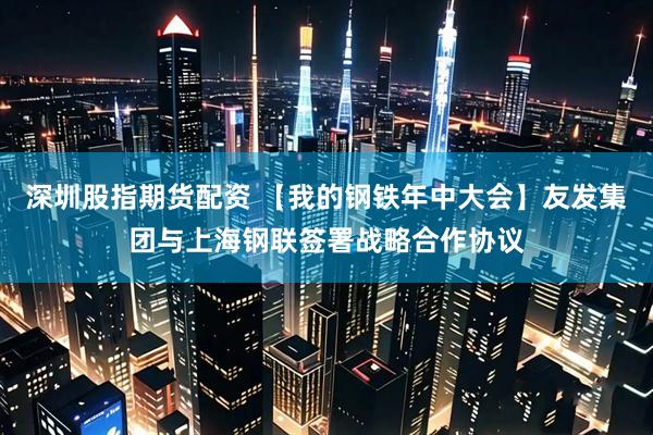 深圳股指期货配资 【我的钢铁年中大会】友发集团与上海钢联签署战略合作协议