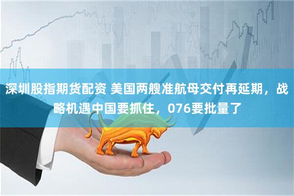 深圳股指期货配资 美国两艘准航母交付再延期，战略机遇中国要抓住，076要批量了