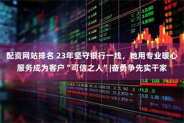 配资网站排名 23年坚守银行一线，她用专业暖心服务成为客户“可信之人”|奋勇争先实干家