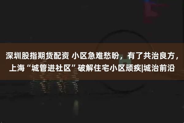 深圳股指期货配资 小区急难愁盼，有了共治良方，上海“城管进社区”破解住宅小区顽疾|城治前沿