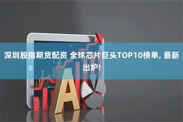 深圳股指期货配资 全球芯片巨头TOP10榜单, 最新出炉!