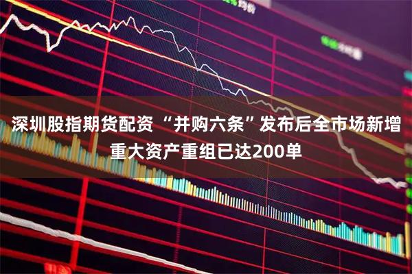 深圳股指期货配资 “并购六条”发布后全市场新增重大资产重组已达200单