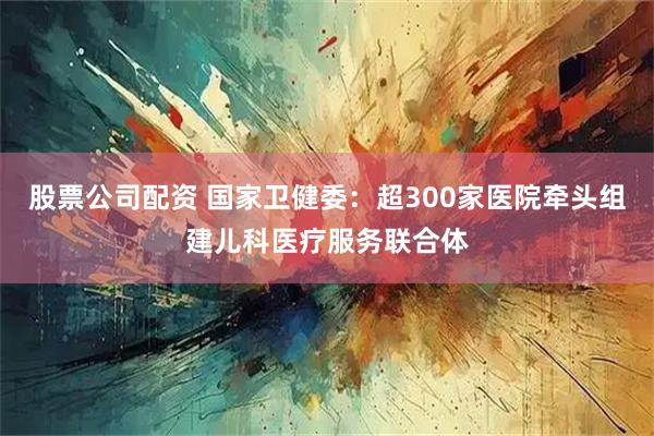 股票公司配资 国家卫健委：超300家医院牵头组建儿科医疗服务联合体