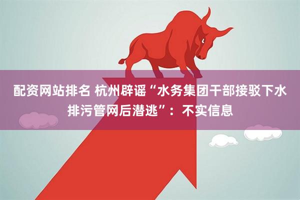 配资网站排名 杭州辟谣“水务集团干部接驳下水排污管网后潜逃”：不实信息