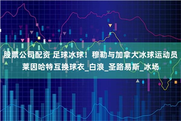 股票公司配资 足球冰球！穆勒与加拿大冰球运动员莱因哈特互换球衣_白浪_圣路易斯_冰场