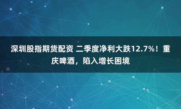 深圳股指期货配资 二季度净利大跌12.7%！重庆啤酒，陷入增长困境