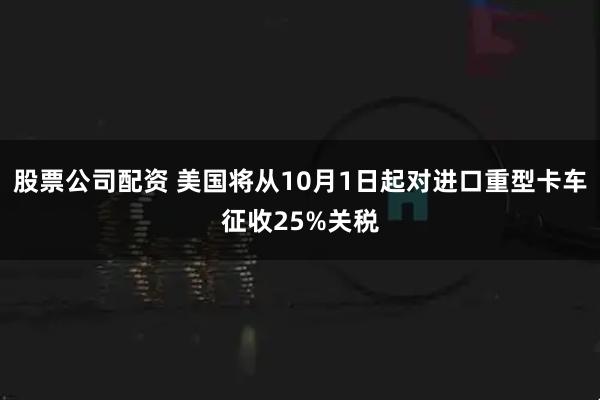 股票公司配资 美国将从10月1日起对进口重型卡车征收25%关税