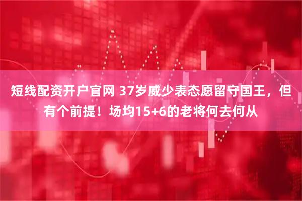 短线配资开户官网 37岁威少表态愿留守国王，但有个前提！场均15+6的老将何去何从