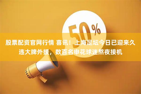 股票配资官网行情 喜讯！上海足坛今日已迎来久违大牌外援，数百名申花球迷熬夜接机