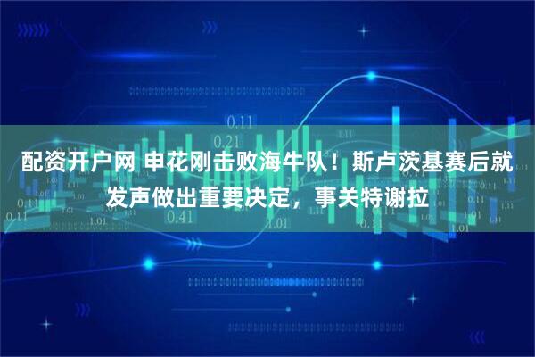 配资开户网 申花刚击败海牛队！斯卢茨基赛后就发声做出重要决定，事关特谢拉